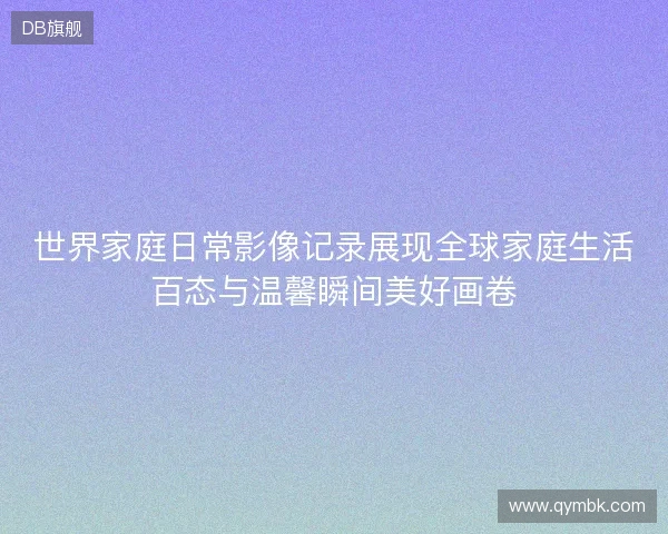 世界家庭日常影像记录展现全球家庭生活百态与温馨瞬间美好画卷